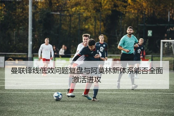 曼联锋线低效问题复盘与阿莫林新体系能否全面激活进攻